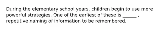 During the elementary school years, children begin to use more powerful strategies. One of the earliest of these is ______ , repetitive naming of information to be remembered.