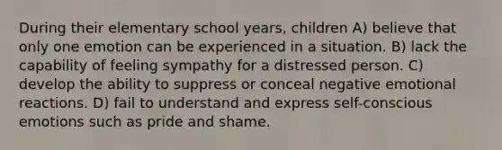 During their elementary school years, children A) believe that only one emotion can be experienced in a situation. B) lack the capability of feeling sympathy for a distressed person. C) develop the ability to suppress or conceal negative emotional reactions. D) fail to understand and express self-conscious emotions such as pride and shame.