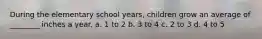 During the elementary school years, children grow an average of ________ inches a year. a. 1 to 2 b. 3 to 4 c. 2 to 3 d. 4 to 5