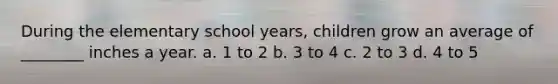 During the elementary school years, children grow an average of ________ inches a year. a. 1 to 2 b. 3 to 4 c. 2 to 3 d. 4 to 5