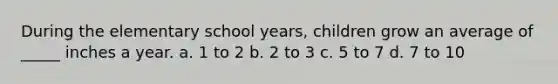 During the elementary school years, children grow an average of _____ inches a year. a. 1 to 2 b. 2 to 3 c. 5 to 7 d. 7 to 10