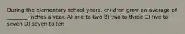 During the elementary school years, children grow an average of ________ inches a year. A) one to two B) two to three C) five to seven D) seven to ten