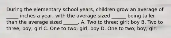 During the elementary school years, children grow an average of _____ inches a year, with the average sized ______ being taller than the average sized ______. A. Two to three; girl; boy B. Two to three; boy; girl C. One to two; girl; boy D. One to two; boy; girl