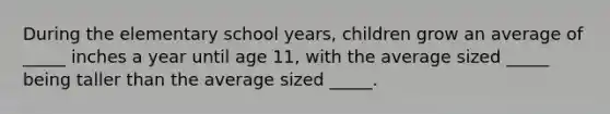 During the elementary school years, children grow an average of _____ inches a year until age 11, with the average sized _____ being taller than the average sized _____.