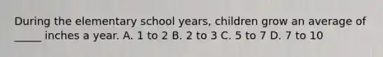 During the elementary school years, children grow an average of _____ inches a year. A. 1 to 2 B. 2 to 3 C. 5 to 7 D. 7 to 10