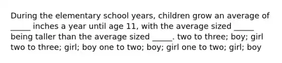 During the elementary school years, children grow an average of _____ inches a year until age 11, with the average sized _____ being taller than the average sized _____. two to three; boy; girl two to three; girl; boy one to two; boy; girl one to two; girl; boy