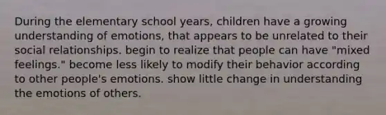 During the elementary school years, children have a growing understanding of emotions, that appears to be unrelated to their social relationships. begin to realize that people can have "mixed feelings." become less likely to modify their behavior according to other people's emotions. show little change in understanding the emotions of others.