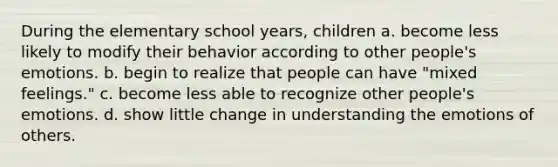 During the elementary school years, children a. become less likely to modify their behavior according to other people's emotions. b. begin to realize that people can have "mixed feelings." c. become less able to recognize other people's emotions. d. show little change in understanding the emotions of others.