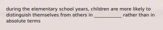 during the elementary school years, children are more likely to distinguish themselves from others in ____________ rather than in absolute terms