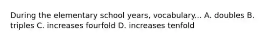 During the elementary school years, vocabulary... A. doubles B. triples C. increases fourfold D. increases tenfold