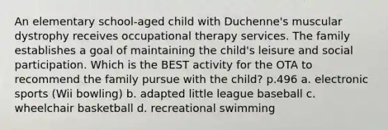 An elementary school-aged child with Duchenne's muscular dystrophy receives occupational therapy services. The family establishes a goal of maintaining the child's leisure and social participation. Which is the BEST activity for the OTA to recommend the family pursue with the child? p.496 a. electronic sports (Wii bowling) b. adapted little league baseball c. wheelchair basketball d. recreational swimming