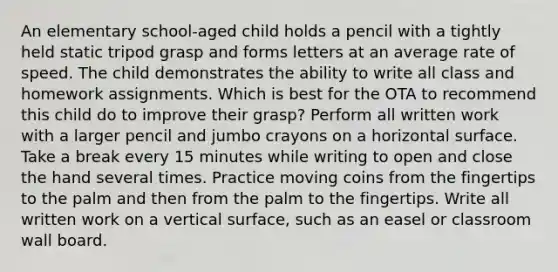 An elementary school-aged child holds a pencil with a tightly held static tripod grasp and forms letters at an average rate of speed. The child demonstrates the ability to write all class and homework assignments. Which is best for the OTA to recommend this child do to improve their grasp? Perform all written work with a larger pencil and jumbo crayons on a horizontal surface. Take a break every 15 minutes while writing to open and close the hand several times. Practice moving coins from the fingertips to the palm and then from the palm to the fingertips. Write all written work on a vertical surface, such as an easel or classroom wall board.