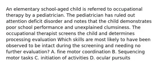 An elementary school-aged child is referred to occupational therapy by a pediatrician. The pediatrician has ruled out attention deficit disorder and notes that the child demonstrates poor school performance and unexplained clumsiness. The occupational therapist screens the child and determines processing evaluation Which skills are most likely to have been observed to be intact during the screening and needing no further evaluation? A. fine motor coordination B. Sequencing motor tasks C. initiation of activities D. ocular pursuits