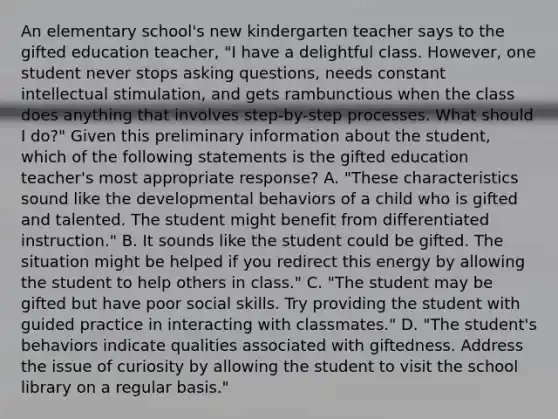 An elementary school's new kindergarten teacher says to the gifted education teacher, "I have a delightful class. However, one student never stops asking questions, needs constant intellectual stimulation, and gets rambunctious when the class does anything that involves step-by-step processes. What should I do?" Given this preliminary information about the student, which of the following statements is the gifted education teacher's most appropriate response? A. "These characteristics sound like the developmental behaviors of a child who is gifted and talented. The student might benefit from differentiated instruction." B. It sounds like the student could be gifted. The situation might be helped if you redirect this energy by allowing the student to help others in class." C. "The student may be gifted but have poor social skills. Try providing the student with guided practice in interacting with classmates." D. "The student's behaviors indicate qualities associated with giftedness. Address the issue of curiosity by allowing the student to visit the school library on a regular basis."