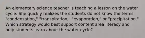 An elementary science teacher is teaching a lesson on the water cycle. She quickly realizes the students do not know the terms "condensation," "transpiration," "evaporation," or "precipitation." Which strategy would best support content area literacy and help students learn about the water cycle?