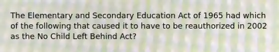 The Elementary and Secondary Education Act of 1965 had which of the following that caused it to have to be reauthorized in 2002 as the No Child Left Behind Act?