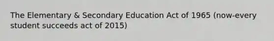 The Elementary & Secondary Education Act of 1965 (now-every student succeeds act of 2015)