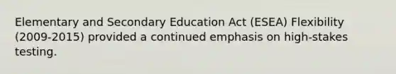 Elementary and Secondary Education Act (ESEA) Flexibility (2009-2015) provided a continued emphasis on high-stakes testing.