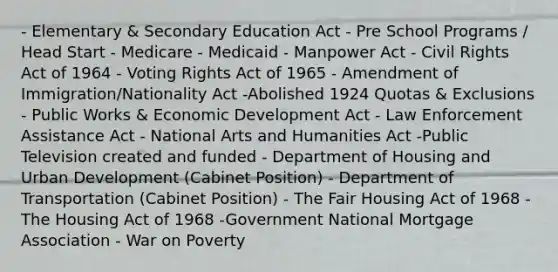 - Elementary & Secondary Education Act - Pre School Programs / Head Start - Medicare - Medicaid - Manpower Act - Civil Rights Act of 1964 - Voting Rights Act of 1965 - Amendment of Immigration/Nationality Act -Abolished 1924 Quotas & Exclusions - Public Works & Economic Development Act - Law Enforcement Assistance Act - National Arts and Humanities Act -Public Television created and funded - Department of Housing and Urban Development (Cabinet Position) - Department of Transportation (Cabinet Position) - The Fair Housing Act of 1968 - The Housing Act of 1968 -Government National Mortgage Association - War on Poverty