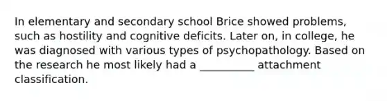 In elementary and secondary school Brice showed problems, such as hostility and cognitive deficits. Later on, in college, he was diagnosed with various types of psychopathology. Based on the research he most likely had a __________ attachment classification.