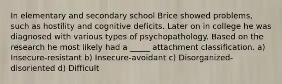 In elementary and secondary school Brice showed problems, such as hostility and cognitive deficits. Later on in college he was diagnosed with various types of psychopathology. Based on the research he most likely had a _____ attachment classification. a) Insecure-resistant b) Insecure-avoidant c) Disorganized-disoriented d) Difficult