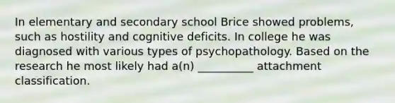 In elementary and secondary school Brice showed problems, such as hostility and cognitive deficits. In college he was diagnosed with various types of psychopathology. Based on the research he most likely had a(n) __________ attachment classification.