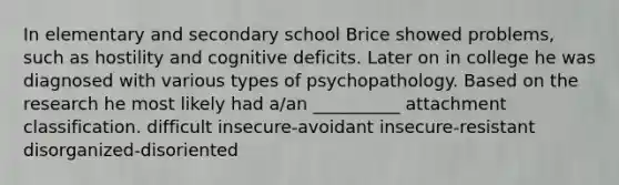 In elementary and secondary school Brice showed problems, such as hostility and cognitive deficits. Later on in college he was diagnosed with various types of psychopathology. Based on the research he most likely had a/an __________ attachment classification. difficult insecure-avoidant insecure-resistant disorganized-disoriented