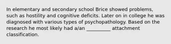 In elementary and secondary school Brice showed problems, such as hostility and cognitive deficits. Later on in college he was diagnosed with various types of psychopathology. Based on the research he most likely had a/an __________ attachment classification.