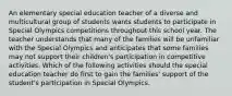 An elementary special education teacher of a diverse and multicultural group of students wants students to participate in Special Olympics competitions throughout this school year. The teacher understands that many of the families will be unfamiliar with the Special Olympics and anticipates that some families may not support their children's participation in competitive activities. Which of the following activities should the special education teacher do first to gain the families' support of the student's participation in Special Olympics.