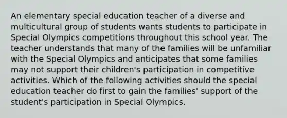 An elementary special education teacher of a diverse and multicultural group of students wants students to participate in Special Olympics competitions throughout this school year. The teacher understands that many of the families will be unfamiliar with the Special Olympics and anticipates that some families may not support their children's participation in competitive activities. Which of the following activities should the special education teacher do first to gain the families' support of the student's participation in Special Olympics.