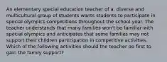 An elementary special education teacher of a. diverse and multicultural group of students wants students to participate in special olympics competitions throughout the school year. The teacher understands that many families won't be familiar with special olympics and anticipates that some families may not support their children participation in competitive activities. Which of the following activities should the teacher do first to gain the family support?