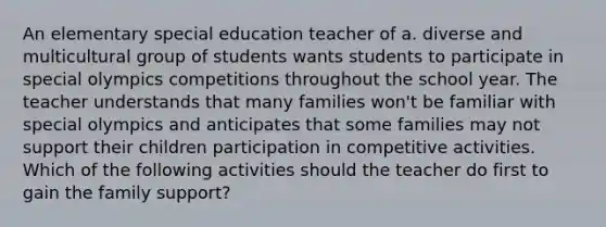 An elementary special education teacher of a. diverse and multicultural group of students wants students to participate in special olympics competitions throughout the school year. The teacher understands that many families won't be familiar with special olympics and anticipates that some families may not support their children participation in competitive activities. Which of the following activities should the teacher do first to gain the family support?