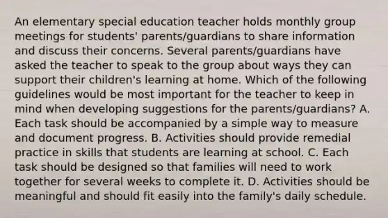 An elementary special education teacher holds monthly group meetings for students' parents/guardians to share information and discuss their concerns. Several parents/guardians have asked the teacher to speak to the group about ways they can support their children's learning at home. Which of the following guidelines would be most important for the teacher to keep in mind when developing suggestions for the parents/guardians? A. Each task should be accompanied by a simple way to measure and document progress. B. Activities should provide remedial practice in skills that students are learning at school. C. Each task should be designed so that families will need to work together for several weeks to complete it. D. Activities should be meaningful and should fit easily into the family's daily schedule.