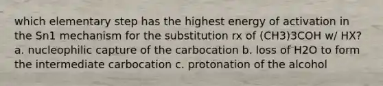 which elementary step has the highest energy of activation in the Sn1 mechanism for the substitution rx of (CH3)3COH w/ HX? a. nucleophilic capture of the carbocation b. loss of H2O to form the intermediate carbocation c. protonation of the alcohol