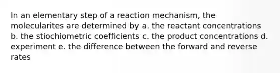 In an elementary step of a reaction mechanism, the molecularites are determined by a. the reactant concentrations b. the stiochiometric coefficients c. the product concentrations d. experiment e. the difference between the forward and reverse rates