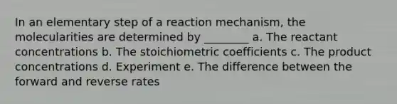 In an elementary step of a reaction mechanism, the molecularities are determined by ________ a. The reactant concentrations b. The stoichiometric coefficients c. The product concentrations d. Experiment e. The difference between the forward and reverse rates