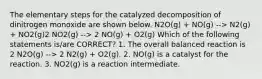 The elementary steps for the catalyzed decomposition of dinitrogen monoxide are shown below. N2O(g) + NO(g) --> N2(g) + NO2(g)2 NO2(g) --> 2 NO(g) + O2(g) Which of the following statements is/are CORRECT? 1. The overall balanced reaction is 2 N2O(g) --> 2 N2(g) + O2(g). 2. NO(g) is a catalyst for the reaction. 3. NO2(g) is a reaction intermediate.