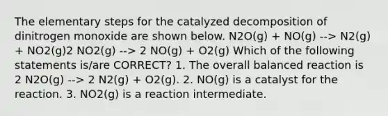 The elementary steps for the catalyzed decomposition of dinitrogen monoxide are shown below. N2O(g) + NO(g) --> N2(g) + NO2(g)2 NO2(g) --> 2 NO(g) + O2(g) Which of the following statements is/are CORRECT? 1. The overall balanced reaction is 2 N2O(g) --> 2 N2(g) + O2(g). 2. NO(g) is a catalyst for the reaction. 3. NO2(g) is a reaction intermediate.