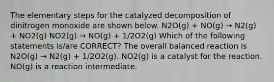 The elementary steps for the catalyzed decomposition of dinitrogen monoxide are shown below. N2O(g) + NO(g) → N2(g) + NO2(g) NO2(g) → NO(g) + 1/2O2(g) Which of the following statements is/are CORRECT? The overall balanced reaction is N2O(g) → N2(g) + 1/2O2(g). NO2(g) is a catalyst for the reaction. NO(g) is a reaction intermediate.