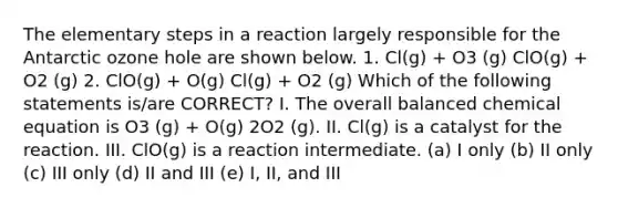 The elementary steps in a reaction largely responsible for the Antarctic ozone hole are shown below. 1. Cl(g) + O3 (g) ClO(g) + O2 (g) 2. ClO(g) + O(g) Cl(g) + O2 (g) Which of the following statements is/are CORRECT? I. The overall balanced chemical equation is O3 (g) + O(g) 2O2 (g). II. Cl(g) is a catalyst for the reaction. III. ClO(g) is a reaction intermediate. (a) I only (b) II only (c) III only (d) II and III (e) I, II, and III