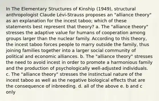 In The Elementary Structures of Kinship (1949), structural anthropologist Claude Lévi-Strauss proposes an "alliance theory" as an explanation for the incest taboo; which of these statements best represent that theory? a. The "alliance theory" stresses the adaptive value for humans of cooperation among groups larger than the nuclear family. According to this theory, the incest taboo forces people to marry outside the family, thus joining families together into a larger social community of political and economic alliances. b. The "alliance theory" stresses the need to avoid incest in order to promote a harmonious family and the production of psychologically well-adjusted individuals. c. The "alliance theory" stresses the instinctual nature of the incest taboo as well as the negative biological effects that are the consequence of inbreeding. d. all of the above e. b and c only