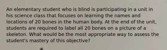 An elementary student who is blind is participating in a unit in his science class that focuses on learning the names and locations of 20 bones in the human body. At the end of the unit, students are required to label all 20 bones on a picture of a skeleton. What would be the most appropriate way to assess the student's mastery of this objective?