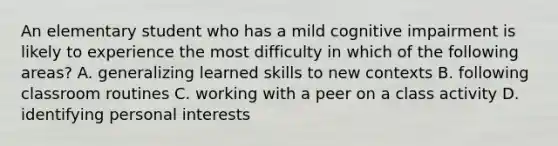 An elementary student who has a mild cognitive impairment is likely to experience the most difficulty in which of the following areas? A. generalizing learned skills to new contexts B. following classroom routines C. working with a peer on a class activity D. identifying personal interests