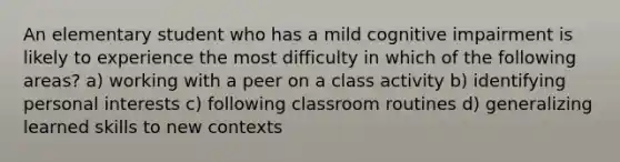 An elementary student who has a mild cognitive impairment is likely to experience the most difficulty in which of the following areas? a) working with a peer on a class activity b) identifying personal interests c) following classroom routines d) generalizing learned skills to new contexts