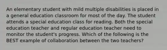 An elementary student with mild multiple disabilities is placed in a general education classroom for most of the day. The student attends a special education class for reading. Both the special education teacher and regular education teacher need to monitor the student's progress. Which of the following is the BEST example of collaboration between the two teachers?