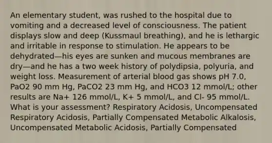 An elementary student, was rushed to the hospital due to vomiting and a decreased level of consciousness. The patient displays slow and deep (Kussmaul breathing), and he is lethargic and irritable in response to stimulation. He appears to be dehydrated—his eyes are sunken and mucous membranes are dry—and he has a two week history of polydipsia, polyuria, and weight loss. Measurement of arterial blood gas shows pH 7.0, PaO2 90 mm Hg, PaCO2 23 mm Hg, and HCO3 12 mmol/L; other results are Na+ 126 mmol/L, K+ 5 mmol/L, and Cl- 95 mmol/L. What is your assessment? Respiratory Acidosis, Uncompensated Respiratory Acidosis, Partially Compensated Metabolic Alkalosis, Uncompensated Metabolic Acidosis, Partially Compensated