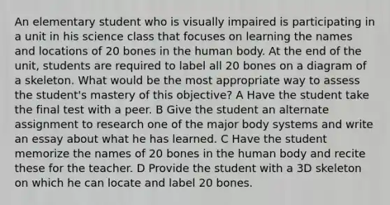 An elementary student who is visually impaired is participating in a unit in his science class that focuses on learning the names and locations of 20 bones in the human body. At the end of the unit, students are required to label all 20 bones on a diagram of a skeleton. What would be the most appropriate way to assess the student's mastery of this objective? A Have the student take the final test with a peer. B Give the student an alternate assignment to research one of the major body systems and write an essay about what he has learned. C Have the student memorize the names of 20 bones in the human body and recite these for the teacher. D Provide the student with a 3D skeleton on which he can locate and label 20 bones.