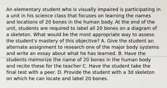 An elementary student who is visually impaired is participating in a unit in his science class that focuses on learning the names and locations of 20 bones in the human body. At the end of the unit, students are required to label all 20 bones on a diagram of a skeleton. What would be the most appropriate way to assess the student's mastery of this objective? A. Give the student an alternate assignment to research one of the major body systems and write an essay about what he has learned. B. Have the students memorize the name of 20 bones in the human body and recite these for the teacher C. Have the student take the final test with a peer. D. Provide the student with a 3d skeleton on which he can locate and label 20 bones.