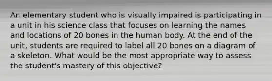 An elementary student who is visually impaired is participating in a unit in his science class that focuses on learning the names and locations of 20 bones in the human body. At the end of the unit, students are required to label all 20 bones on a diagram of a skeleton. What would be the most appropriate way to assess the student's mastery of this objective?