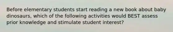 Before elementary students start reading a new book about baby dinosaurs, which of the following activities would BEST assess prior knowledge and stimulate student interest?